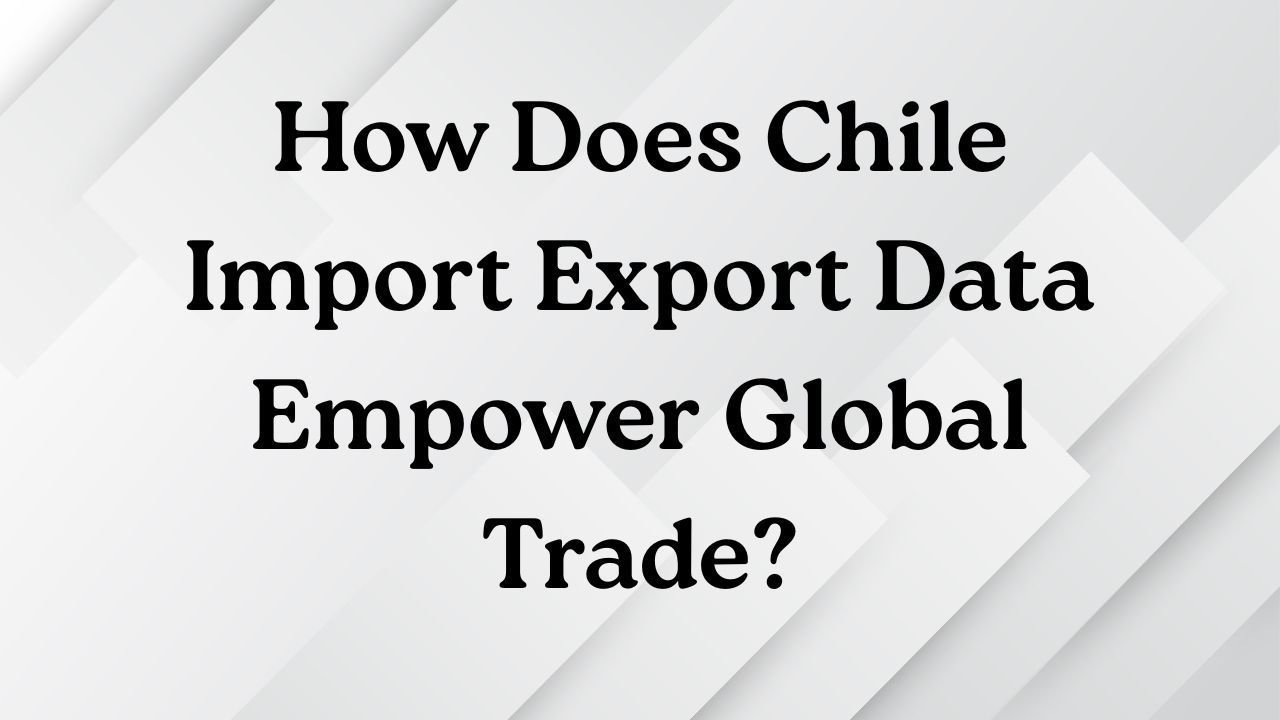 How Does Chile Import Export Data Empower Global Trade?